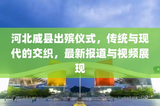 河北威县出殡仪式，传统与现代的交织，最新报道与视频展现