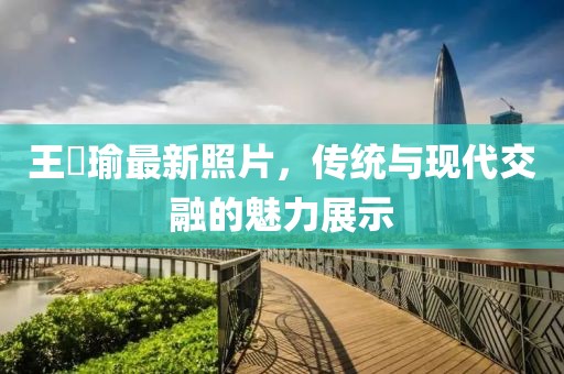 王珮瑜最新照片，传统与现代交融的魅力展示