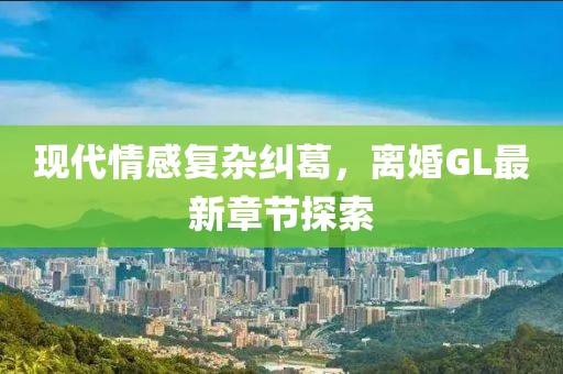 现代情感复杂纠葛，离婚GL最新章节探索