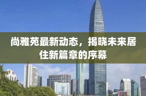 尚雅苑最新动态，揭晓未来居住新篇章的序幕