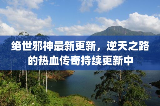 绝世邪神最新更新，逆天之路的热血传奇持续更新中