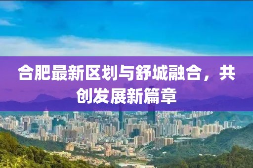 合肥最新区划与舒城融合，共创发展新篇章