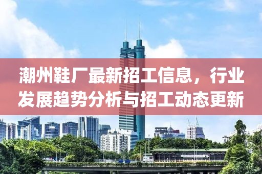 潮州鞋厂最新招工信息，行业发展趋势分析与招工动态更新