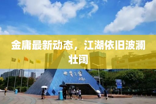金庸最新动态，江湖依旧波澜壮阔