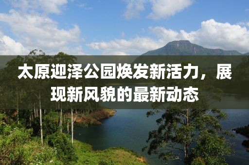 太原迎泽公园焕发新活力，展现新风貌的最新动态