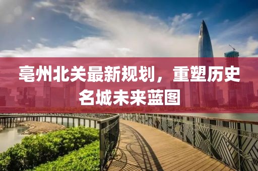 亳州北关最新规划，重塑历史名城未来蓝图