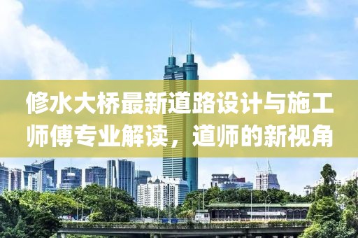 修水大桥最新道路设计与施工师傅专业解读，道师的新视角