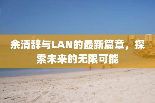 余清辞与LAN的最新篇章，探索未来的无限可能