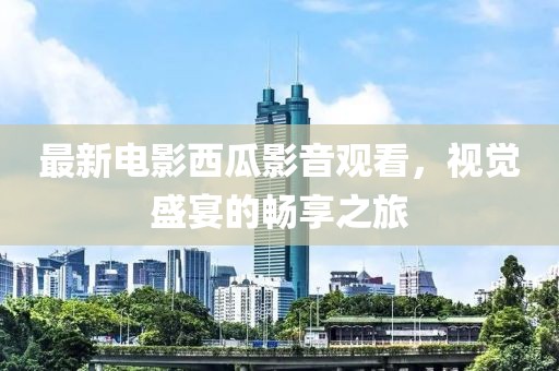 最新电影西瓜影音观看，视觉盛宴的畅享之旅