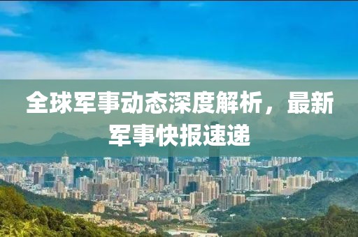 全球军事动态深度解析，最新军事快报速递