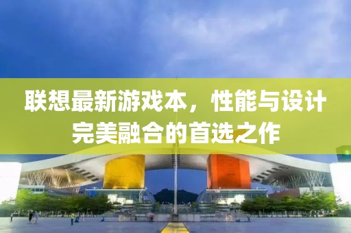 联想最新游戏本，性能与设计完美融合的首选之作