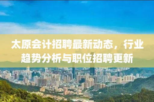 太原会计招聘最新动态，行业趋势分析与职位招聘更新