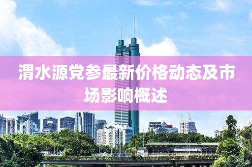 渭水源党参最新价格动态及市场影响概述