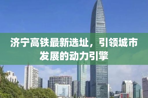 济宁高铁最新选址，引领城市发展的动力引擎