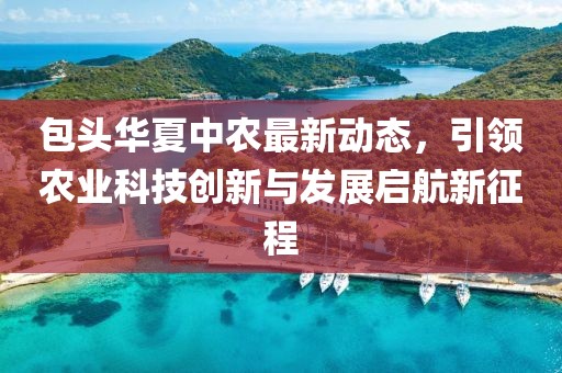 包头华夏中农最新动态，引领农业科技创新与发展启航新征程