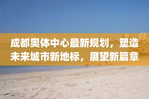 成都奥体中心最新规划，塑造未来城市新地标，展望新篇章