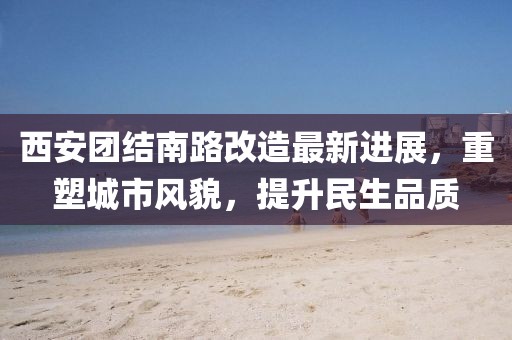 西安团结南路改造最新进展，重塑城市风貌，提升民生品质