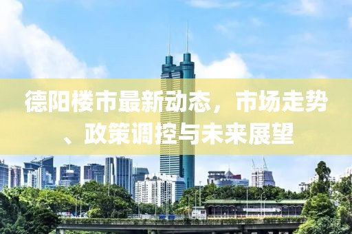 德阳楼市最新动态，市场走势、政策调控与未来展望