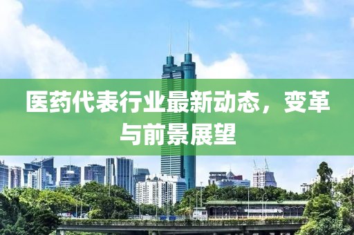医药代表行业最新动态，变革与前景展望