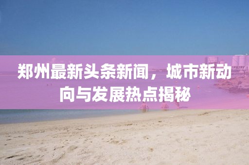 郑州最新头条新闻，城市新动向与发展热点揭秘