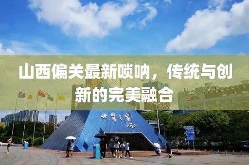 山西偏关最新唢呐，传统与创新的完美融合