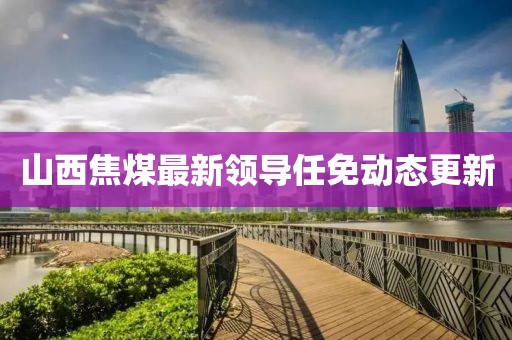 山西焦煤最新领导任免动态更新
