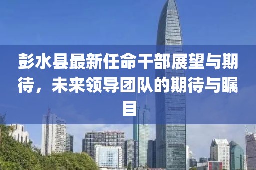 彭水县最新任命干部展望与期待，未来领导团队的期待与瞩目