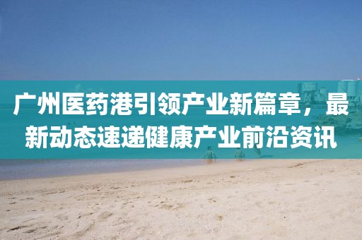 广州医药港引领产业新篇章，最新动态速递健康产业前沿资讯