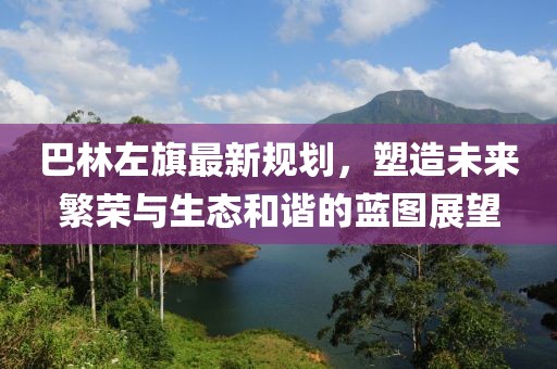 巴林左旗最新规划，塑造未来繁荣与生态和谐的蓝图展望