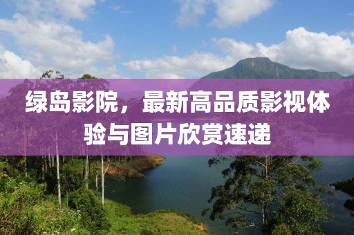 绿岛影院，最新高品质影视体验与图片欣赏速递