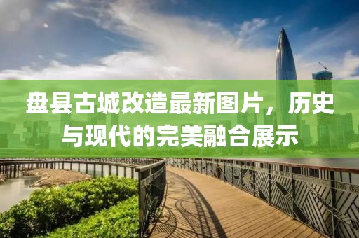 盘县古城改造最新图片，历史与现代的完美融合展示