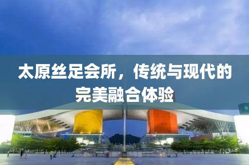 太原丝足会所，传统与现代的完美融合体验