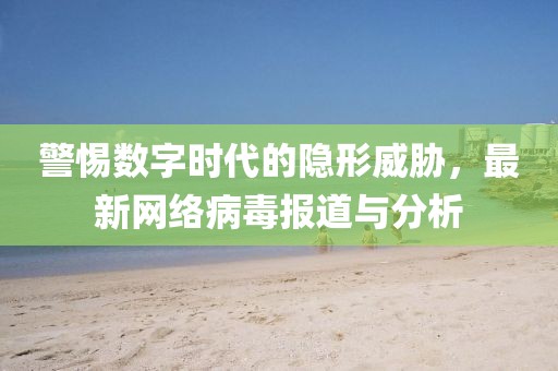 警惕数字时代的隐形威胁，最新网络病毒报道与分析