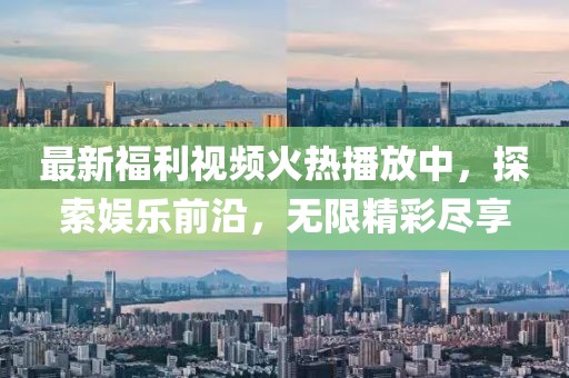 最新福利视频火热播放中，探索娱乐前沿，无限精彩尽享