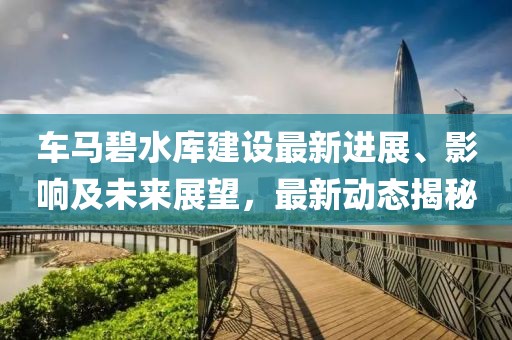 车马碧水库建设最新进展、影响及未来展望，最新动态揭秘
