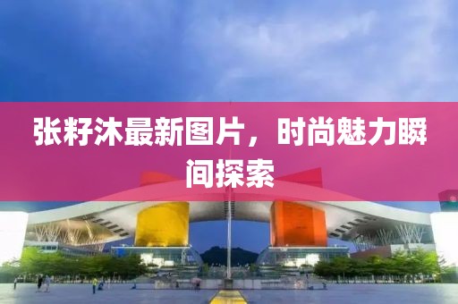 张籽沐最新图片，时尚魅力瞬间探索