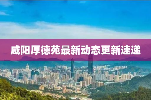 咸阳厚德苑最新动态更新速递