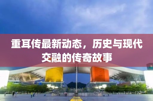 重耳传最新动态，历史与现代交融的传奇故事