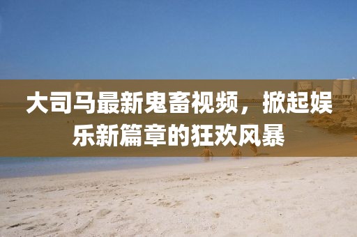 大司马最新鬼畜视频，掀起娱乐新篇章的狂欢风暴