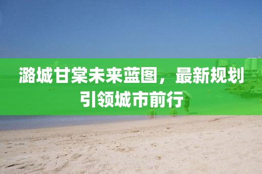 潞城甘棠未来蓝图，最新规划引领城市前行
