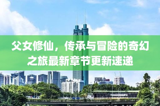 父女修仙，传承与冒险的奇幻之旅最新章节更新速递
