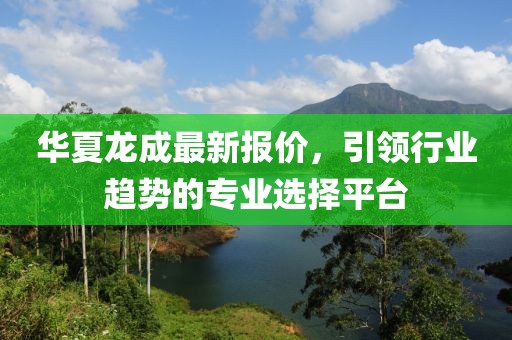 华夏龙成最新报价，引领行业趋势的专业选择平台