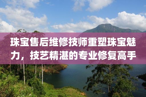 珠宝售后维修技师重塑珠宝魅力，技艺精湛的专业修复高手