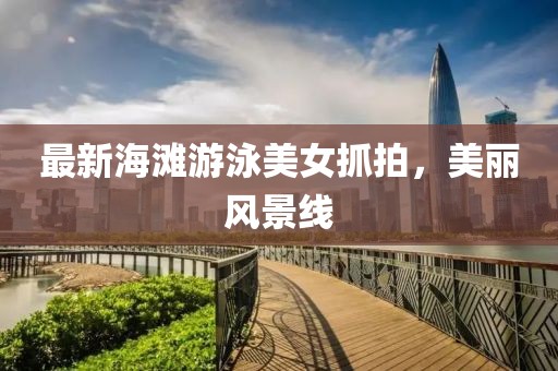 最新海滩游泳美女抓拍，美丽风景线