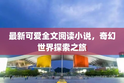 最新可爱全文阅读小说，奇幻世界探索之旅