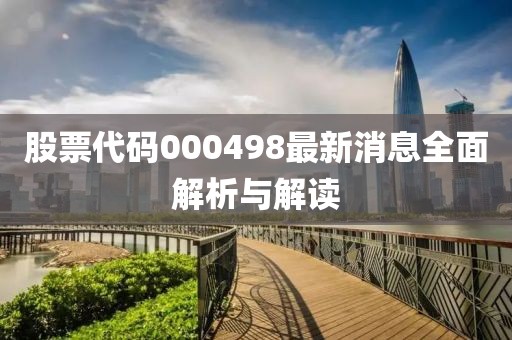 股票代码000498最新消息全面解析与解读