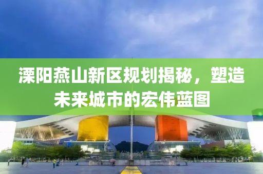 溧阳燕山新区规划揭秘，塑造未来城市的宏伟蓝图
