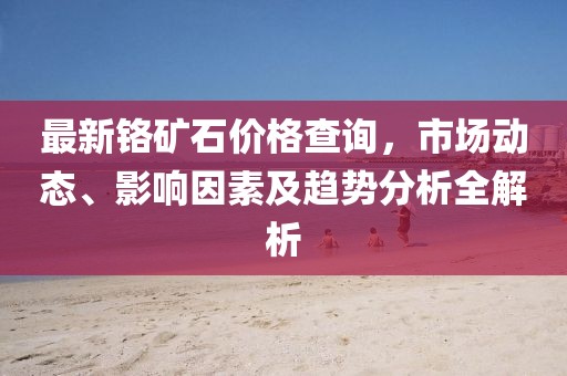 最新铬矿石价格查询，市场动态、影响因素及趋势分析全解析