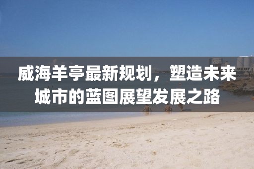 威海羊亭最新规划，塑造未来城市的蓝图展望发展之路