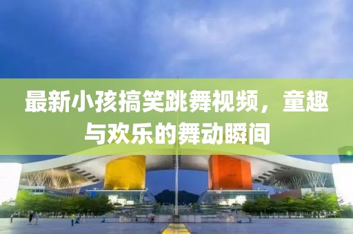 最新小孩搞笑跳舞视频，童趣与欢乐的舞动瞬间